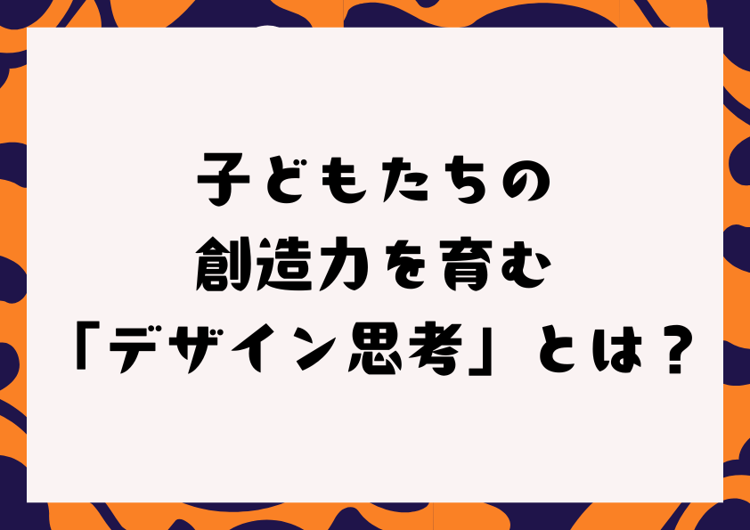 子どもたちの創造力を育む「デザイン思考」とは？
